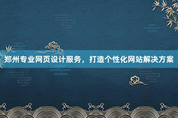 郑州专业网页设计服务，打造个性化网站解决方案